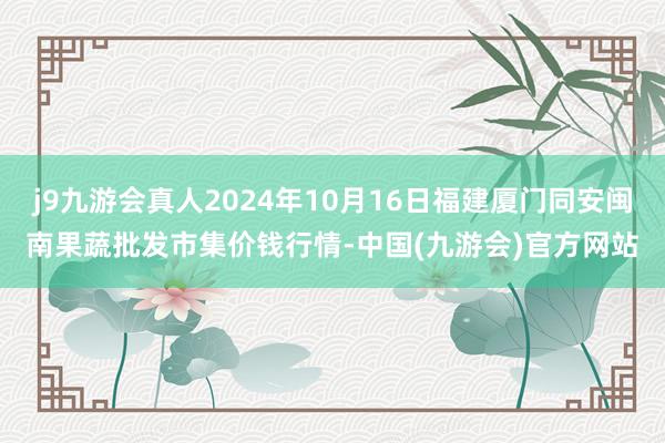 j9九游会真人2024年10月16日福建厦门同安闽南果蔬批发市集价钱行情-中国(九游会)官方网站