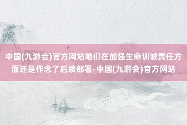 中国(九游会)官方网站咱们在加强生命训诫责任方面还是作念了后续部署-中国(九游会)官方网站