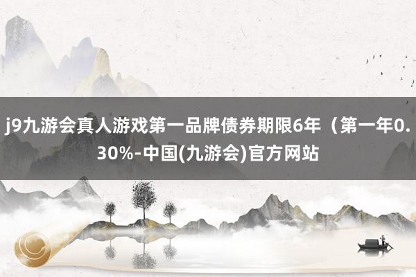 j9九游会真人游戏第一品牌债券期限6年（第一年0.30%-中国(九游会)官方网站