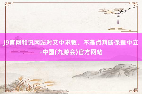 J9官网和讯网站对文中求教、不雅点判断保捏中立-中国(九游会)官方网站