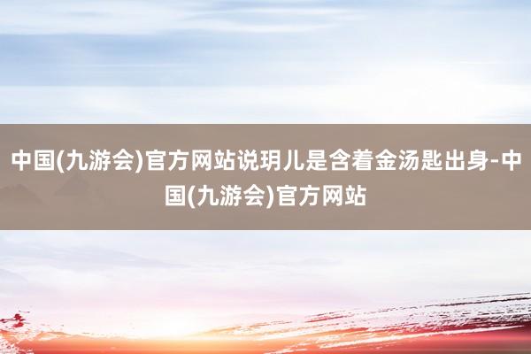 中国(九游会)官方网站说玥儿是含着金汤匙出身-中国(九游会)官方网站