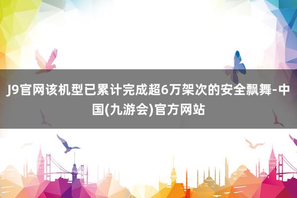 J9官网该机型已累计完成超6万架次的安全飘舞-中国(九游会)官方网站