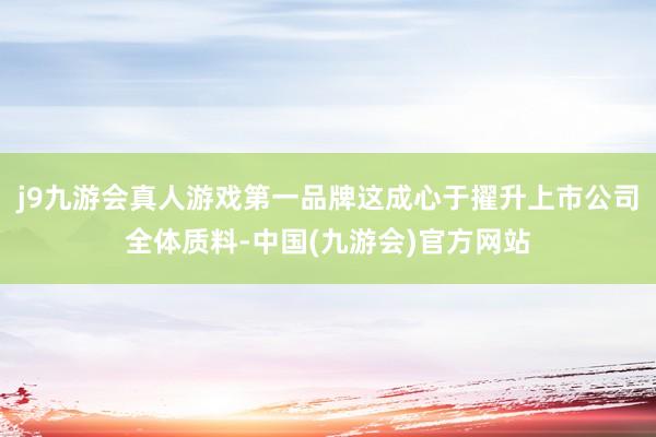 j9九游会真人游戏第一品牌这成心于擢升上市公司全体质料-中国(九游会)官方网站