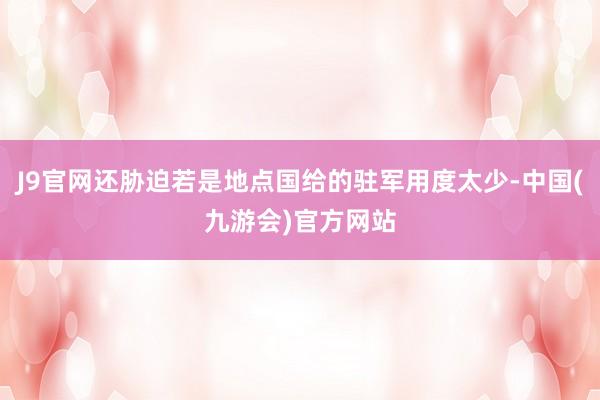J9官网还胁迫若是地点国给的驻军用度太少-中国(九游会)官方网站