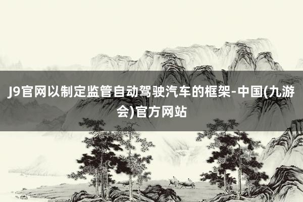 J9官网以制定监管自动驾驶汽车的框架-中国(九游会)官方网站