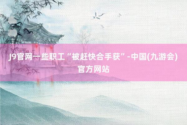 J9官网一些职工“被赶快合手获”-中国(九游会)官方网站