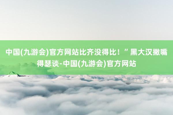 中国(九游会)官方网站比齐没得比！”黑大汉撇嘴得瑟谈-中国(九游会)官方网站