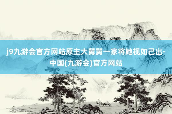 j9九游会官方网站原主大舅舅一家将她视如己出-中国(九游会)官方网站