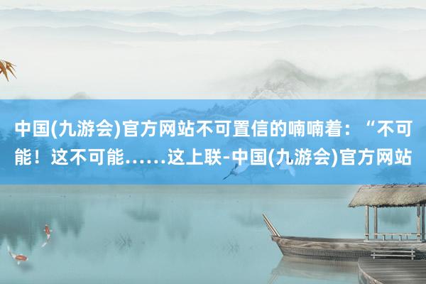 中国(九游会)官方网站不可置信的喃喃着：“不可能！这不可能……这上联-中国(九游会)官方网站