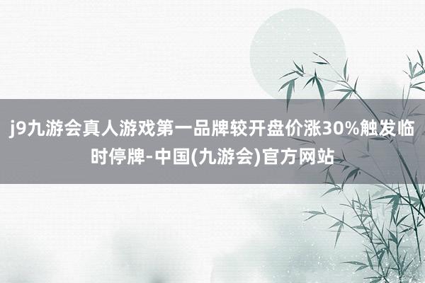 j9九游会真人游戏第一品牌较开盘价涨30%触发临时停牌-中国(九游会)官方网站
