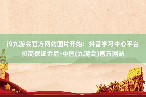 j9九游会官方网站图片开始：抖音学习中心　　平台拉高保证金后-中国(九游会)官方网站