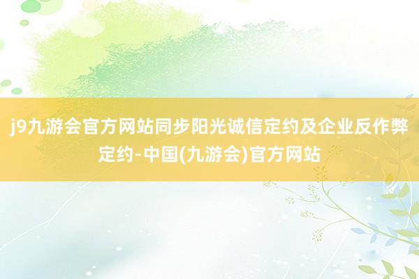 j9九游会官方网站同步阳光诚信定约及企业反作弊定约-中国(九游会)官方网站