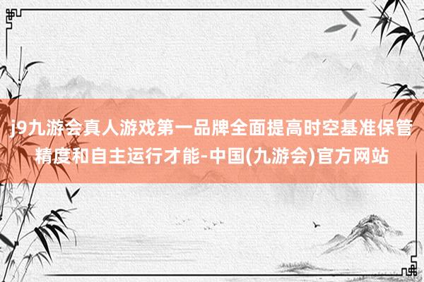 j9九游会真人游戏第一品牌全面提高时空基准保管精度和自主运行才能-中国(九游会)官方网站