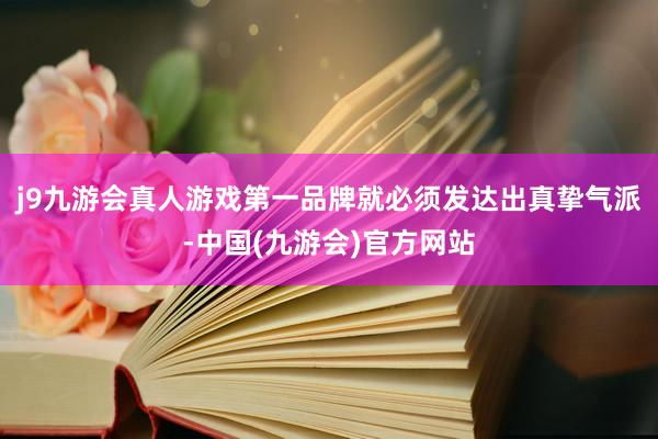 j9九游会真人游戏第一品牌就必须发达出真挚气派-中国(九游会)官方网站