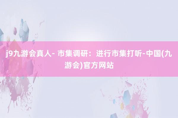 j9九游会真人- 市集调研：进行市集打听-中国(九游会)官方网站