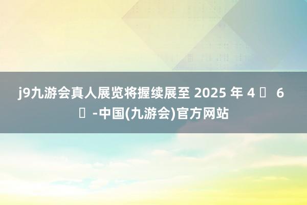 j9九游会真人展览将握续展至 2025 年 4 ⽉ 6 ⽇-中国(九游会)官方网站