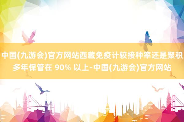 中国(九游会)官方网站西藏免疫计较接种率还是聚积多年保管在 90% 以上-中国(九游会)官方网站