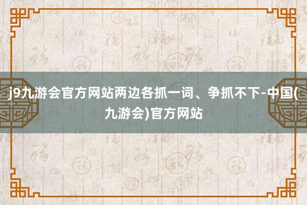 j9九游会官方网站两边各抓一词、争抓不下-中国(九游会)官方网站