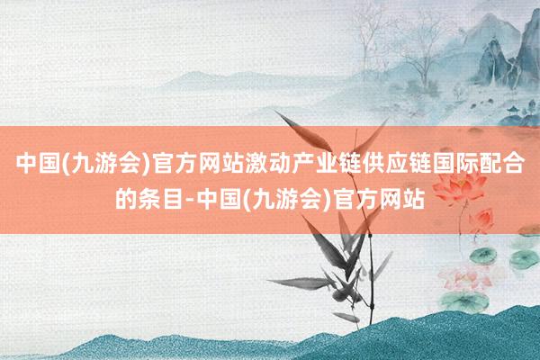 中国(九游会)官方网站激动产业链供应链国际配合的条目-中国(九游会)官方网站
