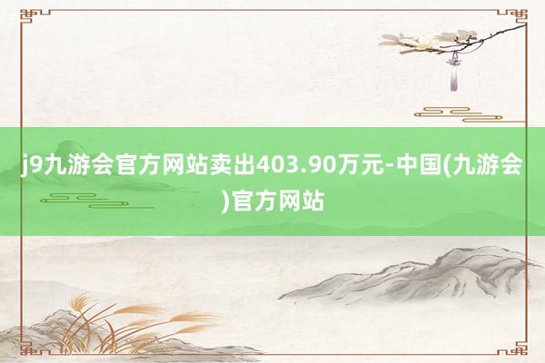 j9九游会官方网站卖出403.90万元-中国(九游会)官方网站