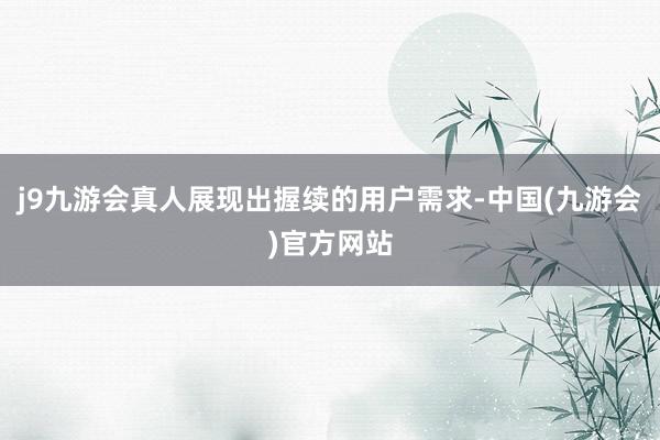 j9九游会真人展现出握续的用户需求-中国(九游会)官方网站