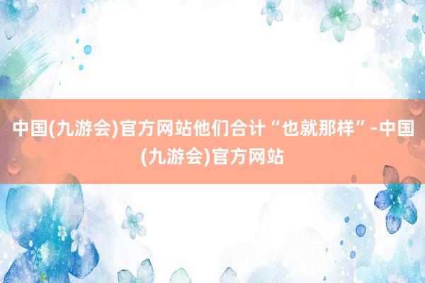 中国(九游会)官方网站他们合计“也就那样”-中国(九游会)官方网站