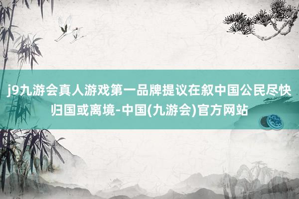 j9九游会真人游戏第一品牌提议在叙中国公民尽快归国或离境-中国(九游会)官方网站
