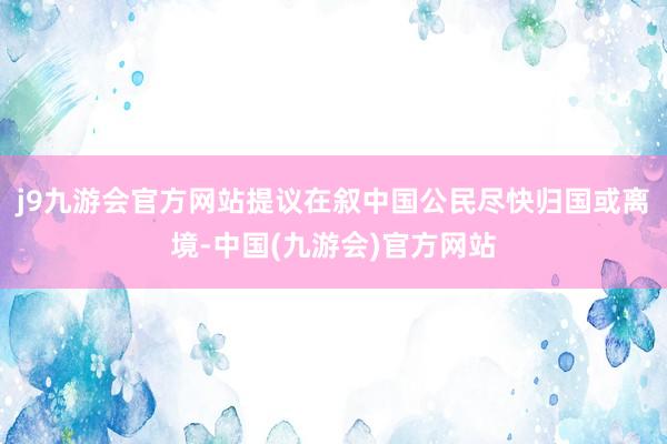 j9九游会官方网站提议在叙中国公民尽快归国或离境-中国(九游会)官方网站