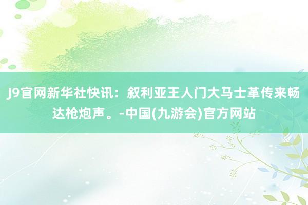 J9官网新华社快讯：叙利亚王人门大马士革传来畅达枪炮声。-中国(九游会)官方网站