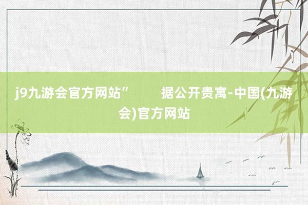 j9九游会官方网站”        据公开贵寓-中国(九游会)官方网站