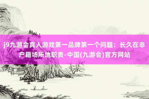 j9九游会真人游戏第一品牌第一个问题：长久在非户籍场所地职责-中国(九游会)官方网站