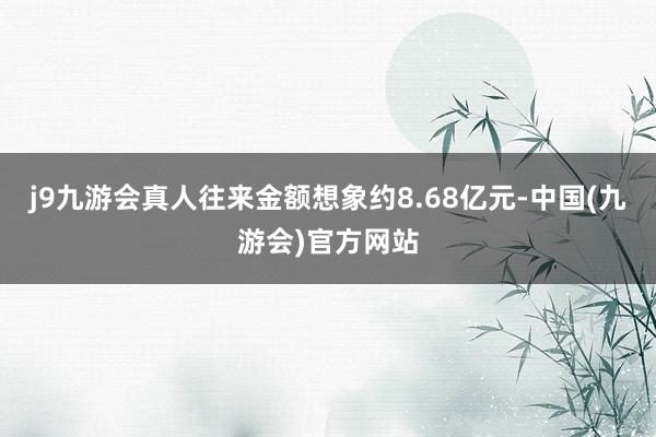 j9九游会真人往来金额想象约8.68亿元-中国(九游会)官方网站