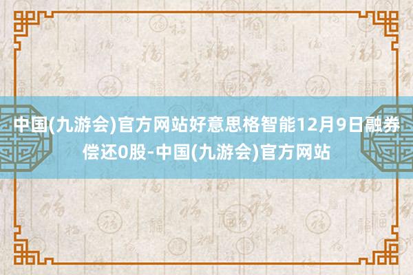 中国(九游会)官方网站好意思格智能12月9日融券偿还0股-中国(九游会)官方网站