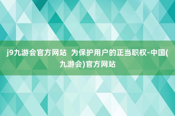 j9九游会官方网站  为保护用户的正当职权-中国(九游会)官方网站