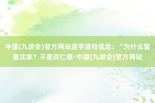 中国(九游会)官方网站逐字逐句说念：“为什么留着沈家？不是你仁慈-中国(九游会)官方网站