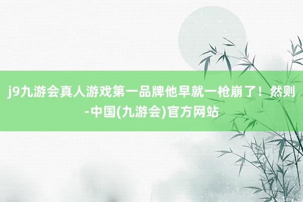 j9九游会真人游戏第一品牌他早就一枪崩了！然则-中国(九游会)官方网站