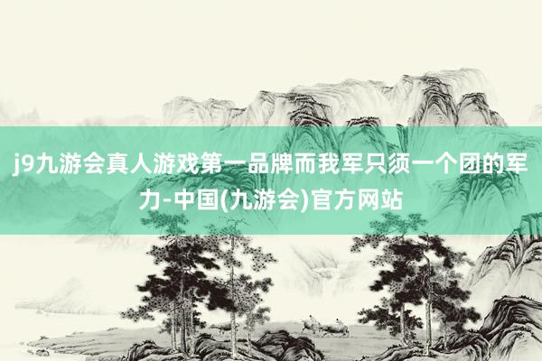 j9九游会真人游戏第一品牌而我军只须一个团的军力-中国(九游会)官方网站