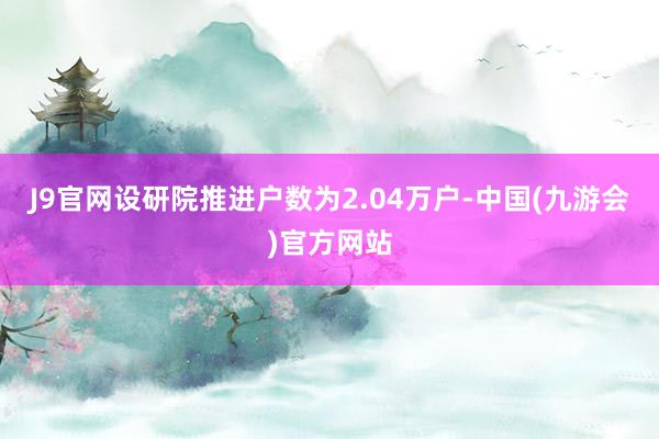 J9官网设研院推进户数为2.04万户-中国(九游会)官方网站