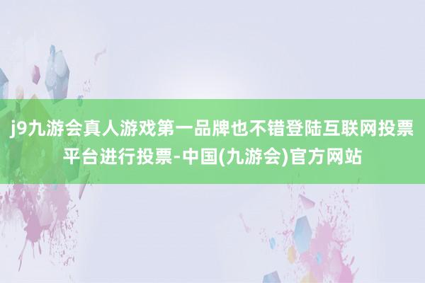 j9九游会真人游戏第一品牌也不错登陆互联网投票平台进行投票-中国(九游会)官方网站