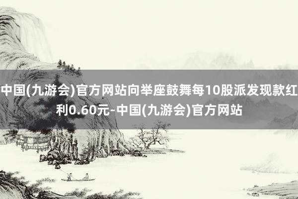 中国(九游会)官方网站向举座鼓舞每10股派发现款红利0.60元-中国(九游会)官方网站
