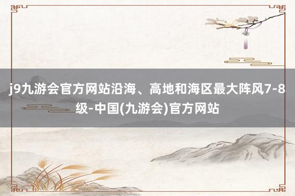 j9九游会官方网站沿海、高地和海区最大阵风7-8级-中国(九游会)官方网站