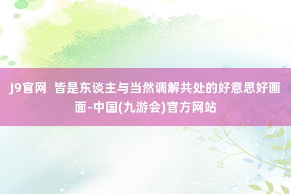 J9官网  皆是东谈主与当然调解共处的好意思好画面-中国(九游会)官方网站