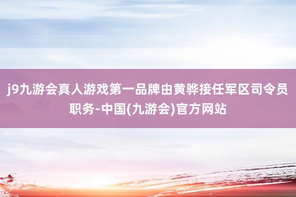 j9九游会真人游戏第一品牌由黄骅接任军区司令员职务-中国(九游会)官方网站