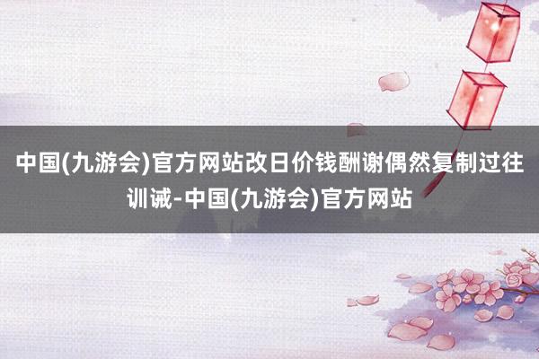 中国(九游会)官方网站改日价钱酬谢偶然复制过往训诫-中国(九游会)官方网站