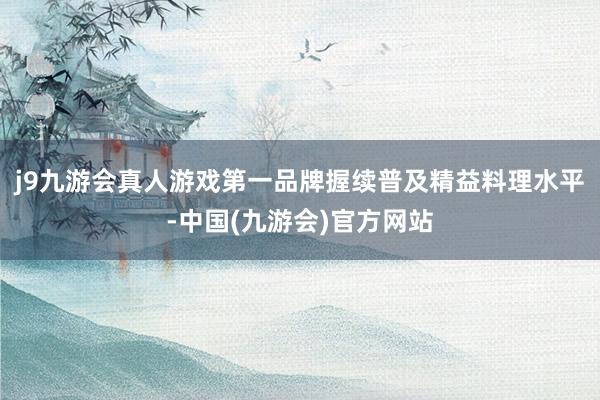 j9九游会真人游戏第一品牌握续普及精益料理水平-中国(九游会)官方网站