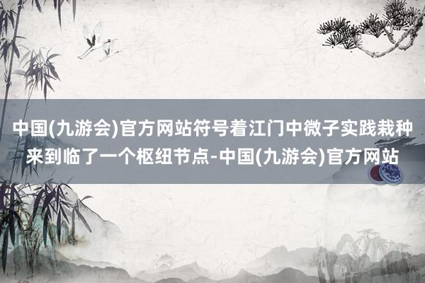 中国(九游会)官方网站符号着江门中微子实践栽种来到临了一个枢纽节点-中国(九游会)官方网站