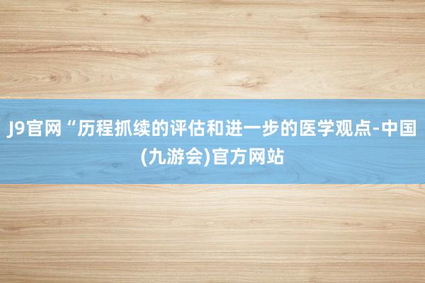 J9官网“历程抓续的评估和进一步的医学观点-中国(九游会)官方网站
