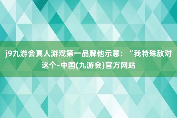 j9九游会真人游戏第一品牌他示意：“我特殊敌对这个-中国(九游会)官方网站