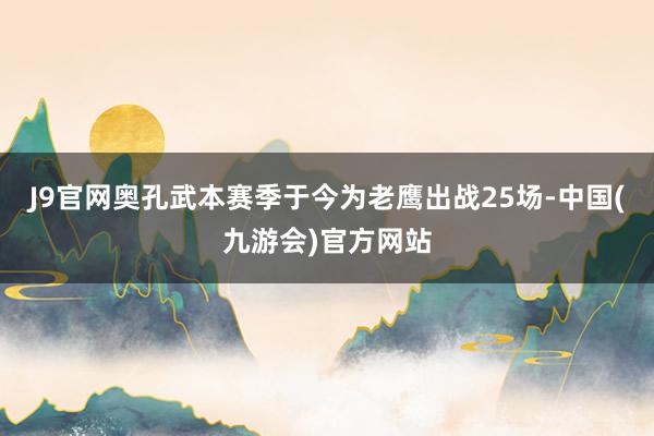 J9官网奥孔武本赛季于今为老鹰出战25场-中国(九游会)官方网站