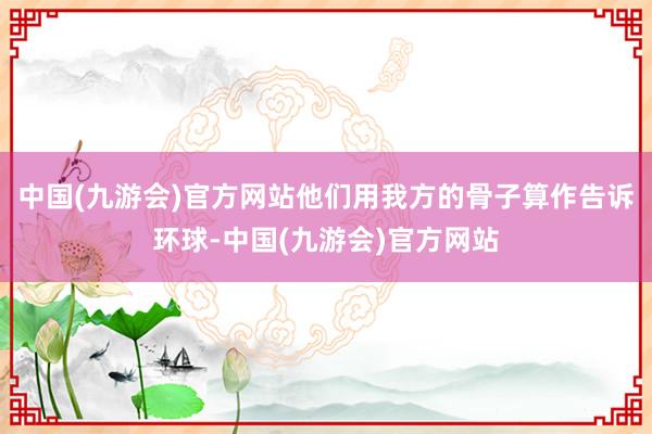 中国(九游会)官方网站他们用我方的骨子算作告诉环球-中国(九游会)官方网站